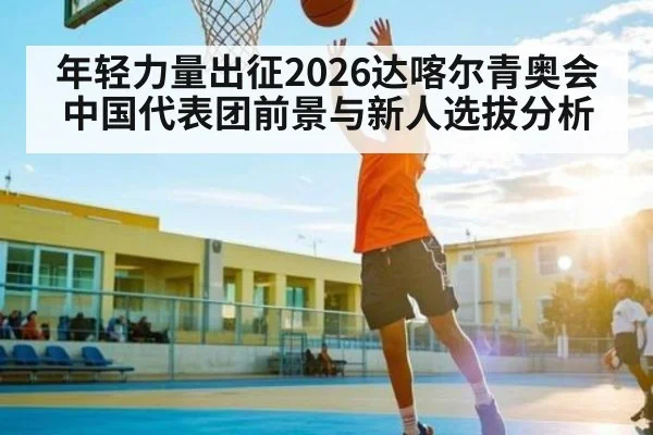 年轻力量出征2026达喀尔青奥会中国代表团前景与新人选拔分析