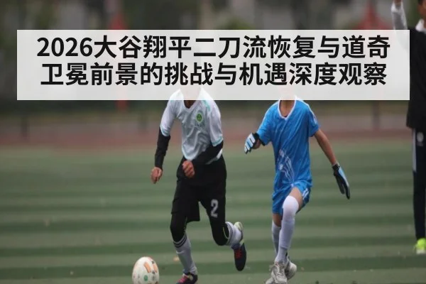 2026大谷翔平二刀流恢复与道奇卫冕前景的挑战与机遇深度观察